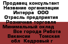 Продавец-консультант › Название организации ­ Интерра, ООО › Отрасль предприятия ­ Розничная торговля › Минимальный оклад ­ 22 000 - Все города Работа » Вакансии   . Томская обл.,Кедровый г.